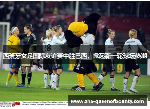 西班牙女足国际友谊赛中胜巴西，掀起新一轮球坛热潮
