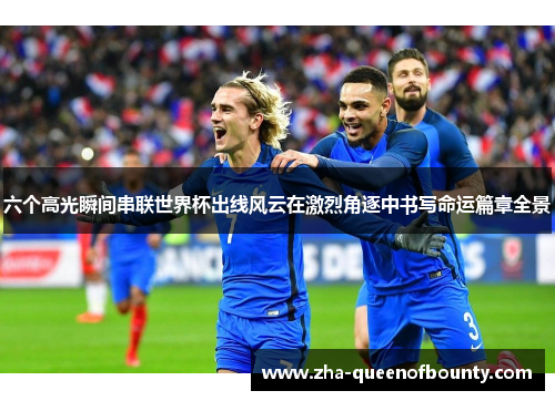 六个高光瞬间串联世界杯出线风云在激烈角逐中书写命运篇章全景