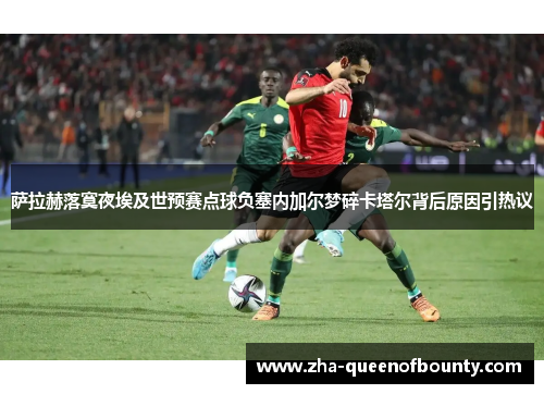 萨拉赫落寞夜埃及世预赛点球负塞内加尔梦碎卡塔尔背后原因引热议 萨拉赫落寞夜埃及世预赛点球负塞内加尔梦碎卡塔尔背后原因引热议
