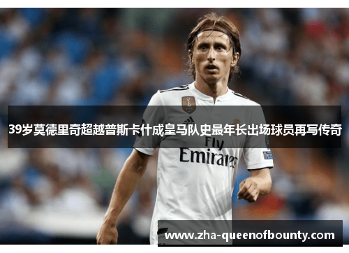 39岁莫德里奇超越普斯卡什成皇马队史最年长出场球员再写传奇