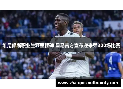 维尼修斯职业生涯里程碑 皇马官方宣布迎来第300场比赛