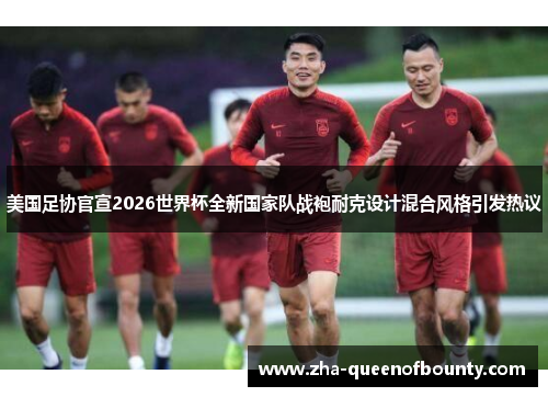 美国足协官宣2026世界杯全新国家队战袍耐克设计混合风格引发热议